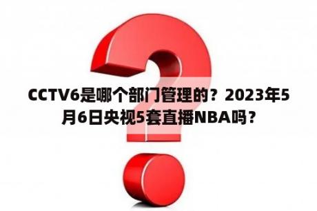 CCTV6是哪个部门管理的？2023年5月6日央视5套直播NBA吗？