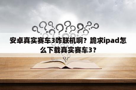 安卓真实赛车3咋联机啊？跪求ipad怎么下载真实赛车3？