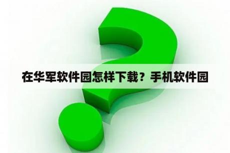 在华军软件园怎样下载？手机软件园