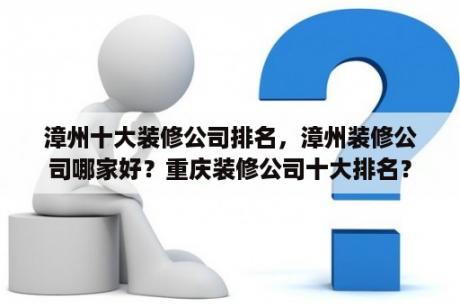 漳州十大装修公司排名，漳州装修公司哪家好？重庆装修公司十大排名？