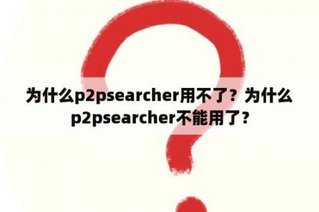 为什么p2psearcher用不了？为什么p2psearcher不能用了？