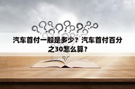 汽车首付一般是多少？汽车首付百分之30怎么算？