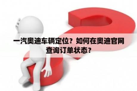 一汽奥迪车辆定位？如何在奥迪官网查询订单状态？