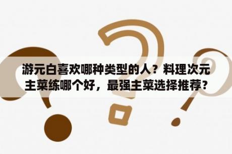 游元白喜欢哪种类型的人？料理次元主菜练哪个好，最强主菜选择推荐？