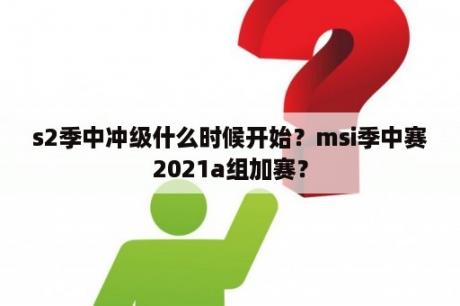 s2季中冲级什么时候开始？msi季中赛2021a组加赛？