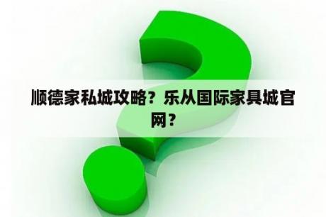 顺德家私城攻略？乐从国际家具城官网？