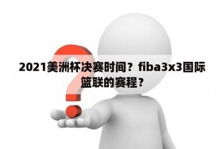 2021美洲杯决赛时间？fiba3x3国际篮联的赛程？