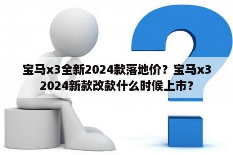 宝马x3全新2024款落地价？宝马x32024新款改款什么时候上市？