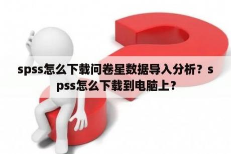 spss怎么下载问卷星数据导入分析？spss怎么下载到电脑上？