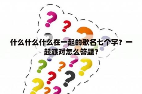 什么什么什么在一起的歌名七个字？一起派对怎么答题？