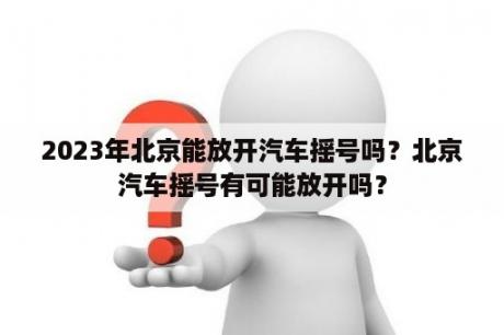 2023年北京能放开汽车摇号吗？北京汽车摇号有可能放开吗？