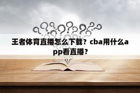 王者体育直播怎么下载？cba用什么app看直播？