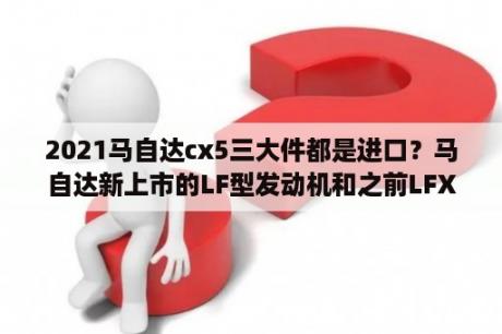 2021马自达cx5三大件都是进口？马自达新上市的LF型发动机和之前LFX型发动机有什么区别？