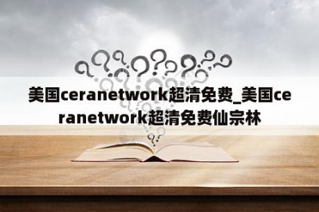 美国ceranetwork超清免费_美国ceranetwork超清免费仙宗林