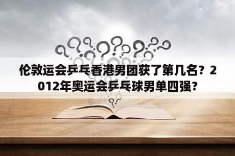 伦敦运会乒乓香港男团获了第几名？2012年奥运会乒乓球男单四强？