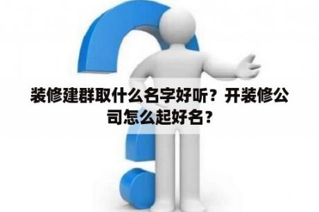 装修建群取什么名字好听？开装修公司怎么起好名？