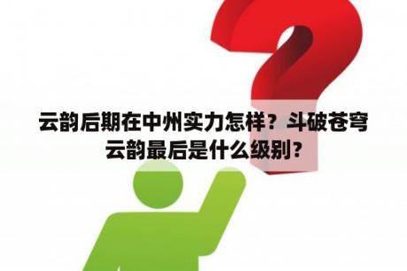 云韵后期在中州实力怎样？斗破苍穹云韵最后是什么级别？