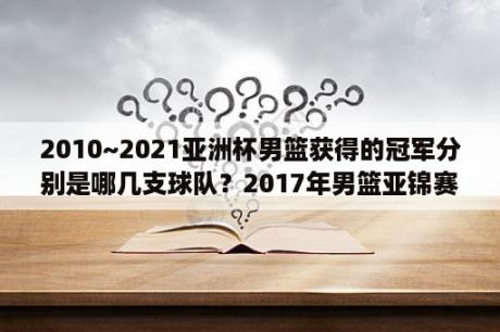 2010~2021亚洲杯男篮获得的冠军分别是哪几支球队？2017年男篮亚锦赛冠军？