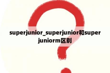 superjunior_superjunior和superjuniorm区别