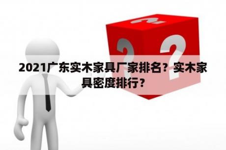 2021广东实木家具厂家排名？实木家具密度排行？