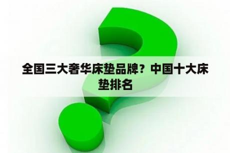 全国三大奢华床垫品牌？中国十大床垫排名