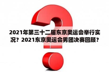 2021年第三十二届东京奥运会举行实况？2021东京奥运会男团决赛回顾？