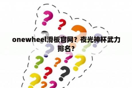 onewheel滑板官网？夜光神杯武力排名？