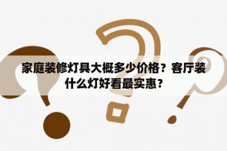 家庭装修灯具大概多少价格？客厅装什么灯好看最实惠？