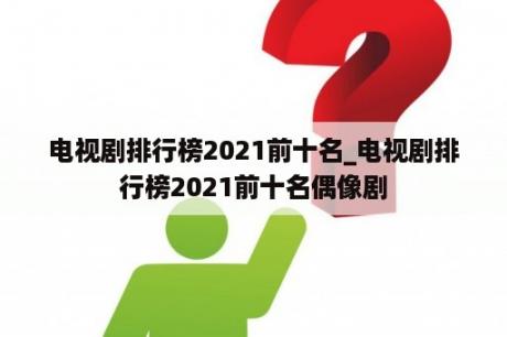 电视剧排行榜2021前十名_电视剧排行榜2021前十名偶像剧