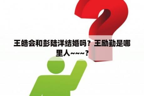 王皓会和彭陆洋结婚吗？王励勤是哪里人~~~？