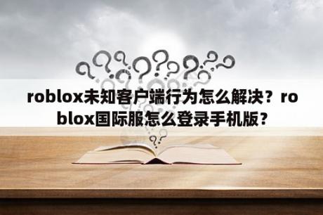 roblox未知客户端行为怎么解决？roblox国际服怎么登录手机版？