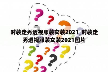 时装走秀透视服装女装2021_时装走秀透视服装女装2021图片