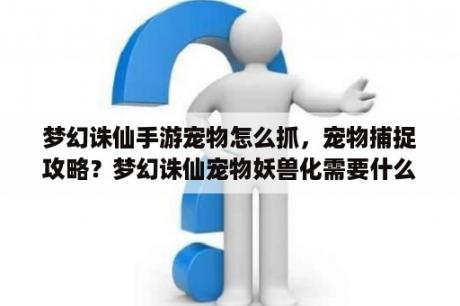 梦幻诛仙手游宠物怎么抓，宠物捕捉攻略？梦幻诛仙宠物妖兽化需要什么？