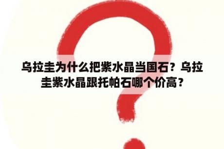 乌拉圭为什么把紫水晶当国石？乌拉圭紫水晶跟托帕石哪个价高？