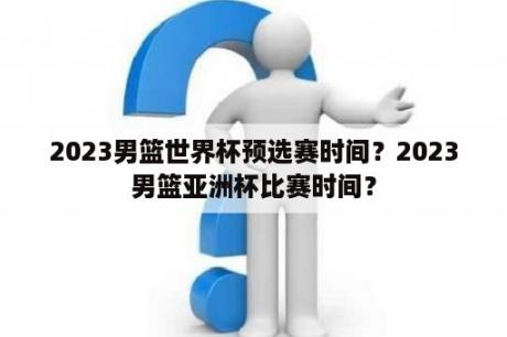 2023男篮世界杯预选赛时间？2023男篮亚洲杯比赛时间？