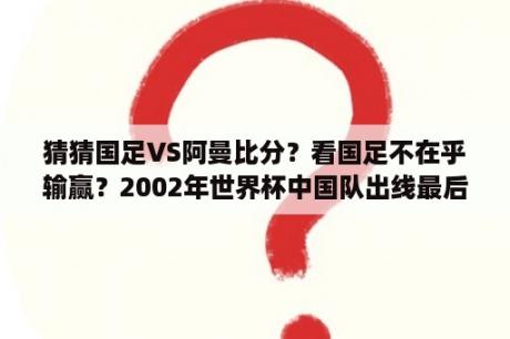 猜猜国足VS阿曼比分？看国足不在乎输赢？2002年世界杯中国队出线最后一场？