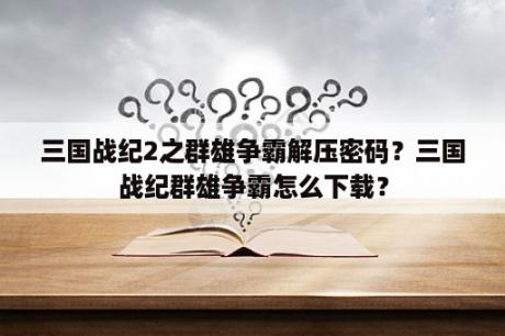 三国战纪2之群雄争霸解压密码？三国战纪群雄争霸怎么下载？