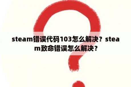 steam错误代码103怎么解决？steam致命错误怎么解决？