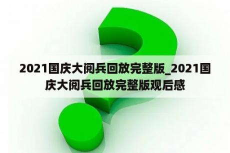 2021国庆大阅兵回放完整版_2021国庆大阅兵回放完整版观后感