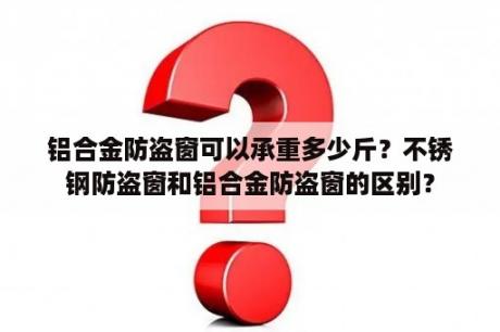 铝合金防盗窗可以承重多少斤？不锈钢防盗窗和铝合金防盗窗的区别？