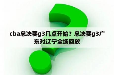 cba总决赛g3几点开始？总决赛g3广东对辽宁全场回放