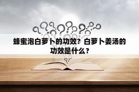 蜂蜜泡白萝卜的功效？白萝卜姜汤的功效是什么？