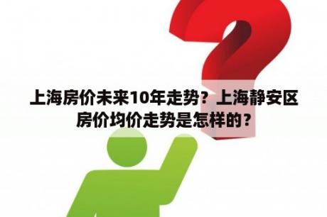 上海房价未来10年走势？上海静安区房价均价走势是怎样的？