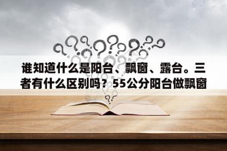 谁知道什么是阳台、飘窗、露台。三者有什么区别吗？55公分阳台做飘窗会不会太高？