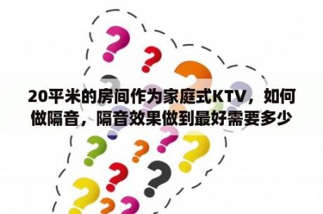 20平米的房间作为家庭式KTV，如何做隔音，隔音效果做到最好需要多少钱？希望行家多多指点？轻钢龙骨隔音墙多少一个平方？