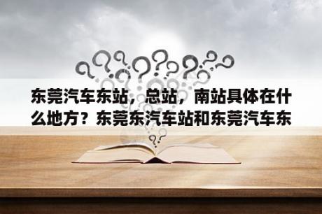 东莞汽车东站，总站，南站具体在什么地方？东莞东汽车站和东莞汽车东站一样么？