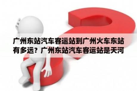 广州东站汽车客运站到广州火车东站有多远？广州东站汽车客运站是天河客运站吗？