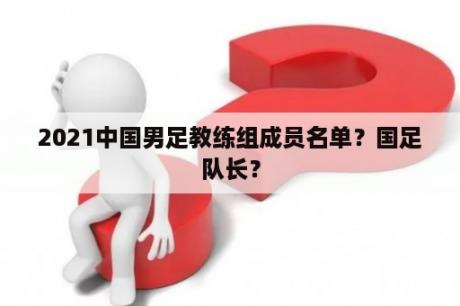 2021中国男足教练组成员名单？国足队长？