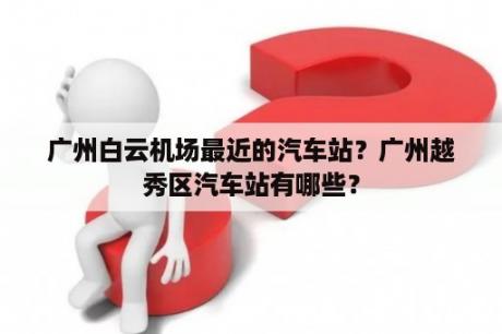 广州白云机场最近的汽车站？广州越秀区汽车站有哪些？