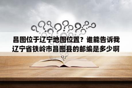 昌图位于辽宁地图位置？谁能告诉我辽宁省铁岭市昌图县的邮编是多少啊?谢谢啦？